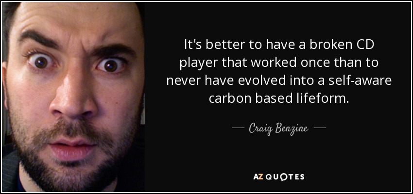 It's better to have a broken CD player that worked once than to never have evolved into a self-aware carbon based lifeform. - Craig Benzine