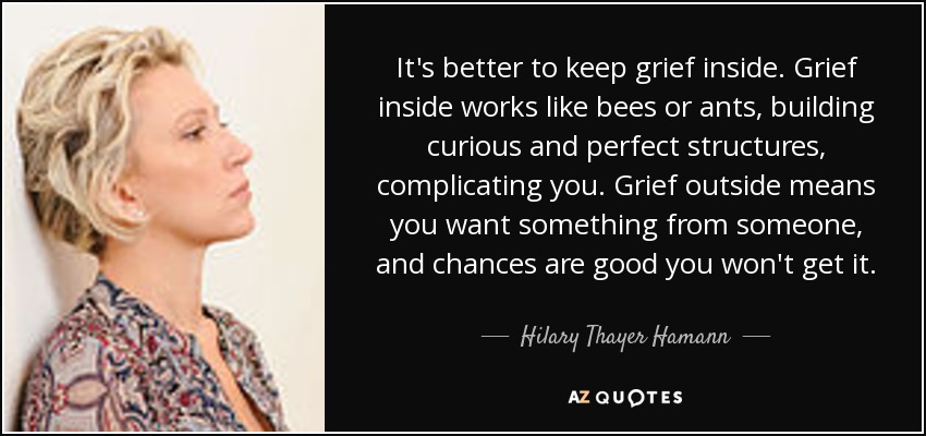 It's better to keep grief inside. Grief inside works like bees or ants, building curious and perfect structures, complicating you. Grief outside means you want something from someone, and chances are good you won't get it. - Hilary Thayer Hamann