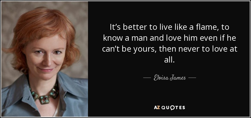 It’s better to live like a flame, to know a man and love him even if he can’t be yours, then never to love at all. - Eloisa James