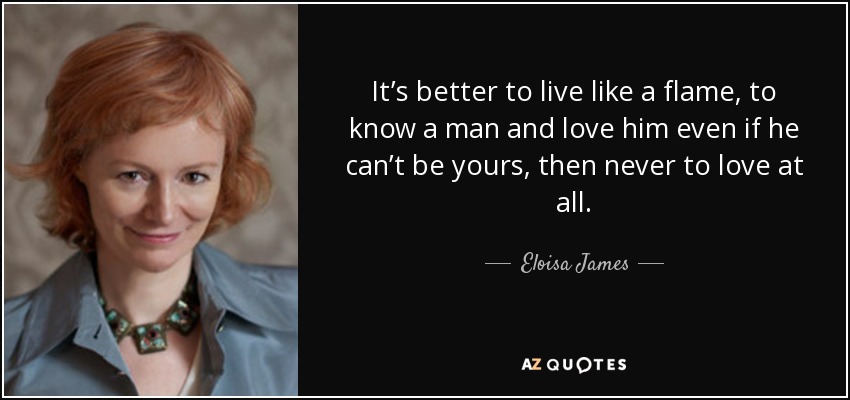 It’s better to live like a flame, to know a man and love him even if he can’t be yours, then never to love at all. - Eloisa James