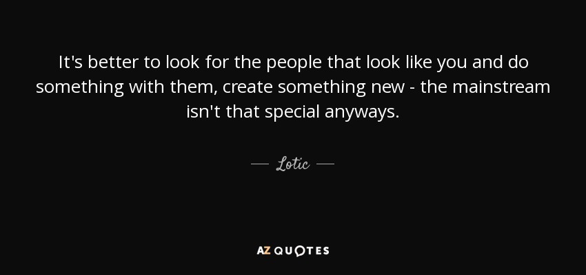 It's better to look for the people that look like you and do something with them, create something new - the mainstream isn't that special anyways. - Lotic