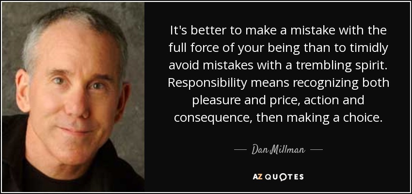 It's better to make a mistake with the full force of your being than to timidly avoid mistakes with a trembling spirit. Responsibility means recognizing both pleasure and price, action and consequence, then making a choice. - Dan Millman