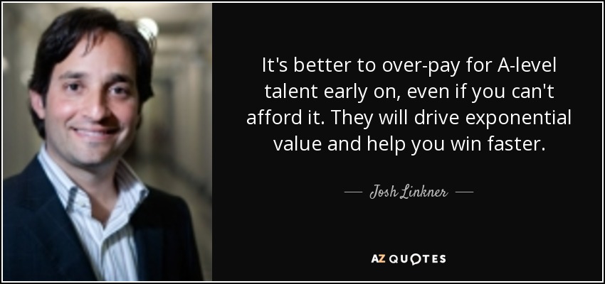 It's better to over-pay for A-level talent early on, even if you can't afford it. They will drive exponential value and help you win faster. - Josh Linkner