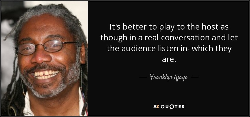 It's better to play to the host as though in a real conversation and let the audience listen in- which they are. - Franklyn Ajaye