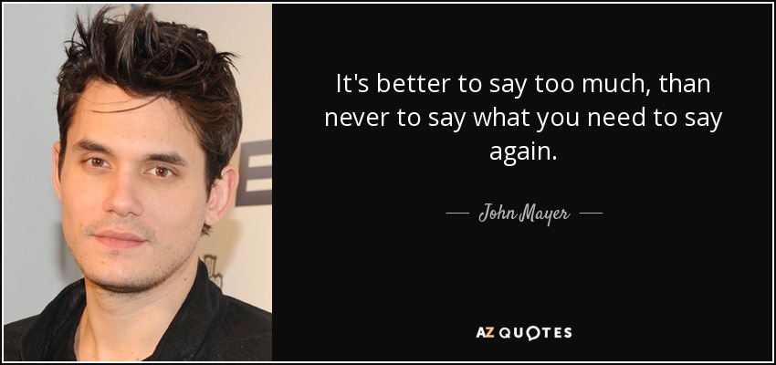 It's better to say too much, than never to say what you need to say again. - John Mayer