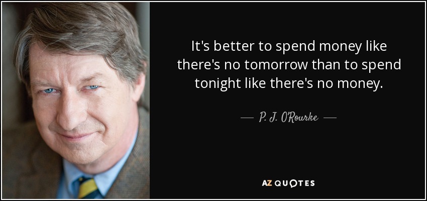 It's better to spend money like there's no tomorrow than to spend tonight like there's no money. - P. J. O'Rourke
