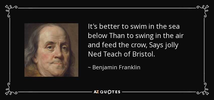 It's better to swim in the sea below Than to swing in the air and feed the crow, Says jolly Ned Teach of Bristol. - Benjamin Franklin