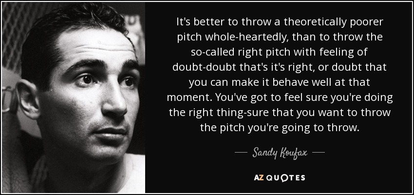 It's better to throw a theoretically poorer pitch whole-heartedly, than to throw the so-called right pitch with feeling of doubt-doubt that's it's right, or doubt that you can make it behave well at that moment. You've got to feel sure you're doing the right thing-sure that you want to throw the pitch you're going to throw. - Sandy Koufax