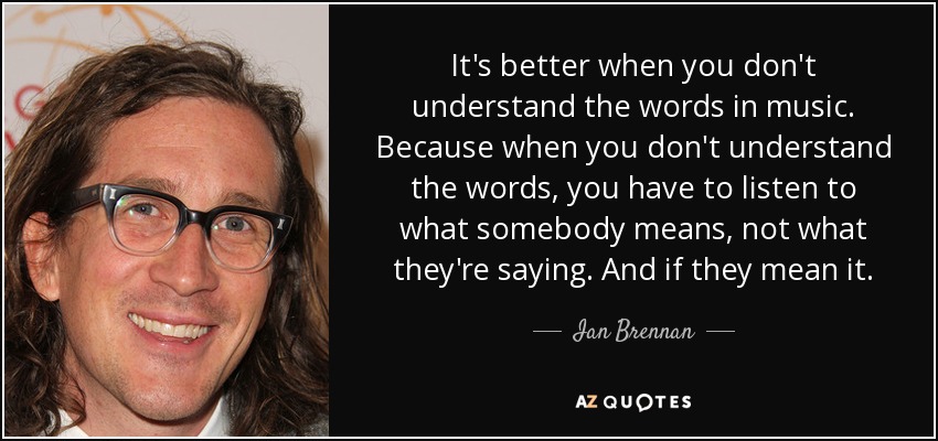 It's better when you don't understand the words in music. Because when you don't understand the words, you have to listen to what somebody means, not what they're saying. And if they mean it. - Ian Brennan