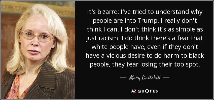 It's bizarre: I've tried to understand why people are into Trump. I really don't think I can. I don't think it's as simple as just racism. I do think there's a fear that white people have, even if they don't have a vicious desire to do harm to black people, they fear losing their top spot. - Mary Gaitskill