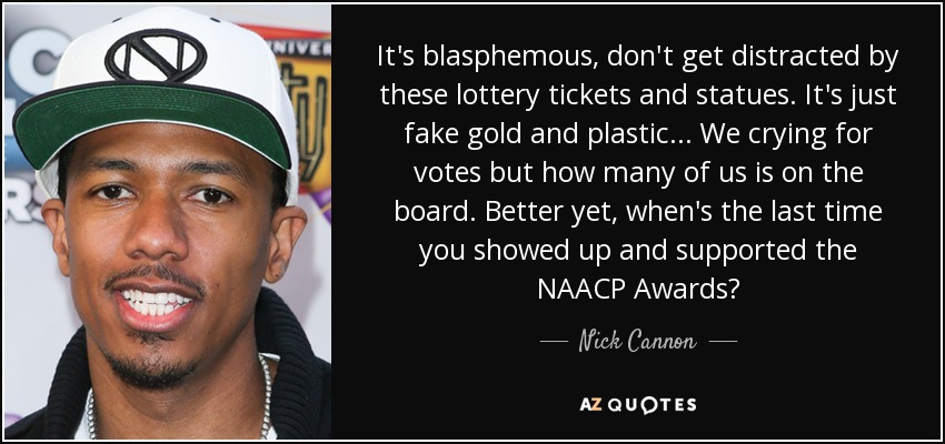 It's blasphemous, don't get distracted by these lottery tickets and statues. It's just fake gold and plastic... We crying for votes but how many of us is on the board. Better yet, when's the last time you showed up and supported the NAACP Awards? - Nick Cannon
