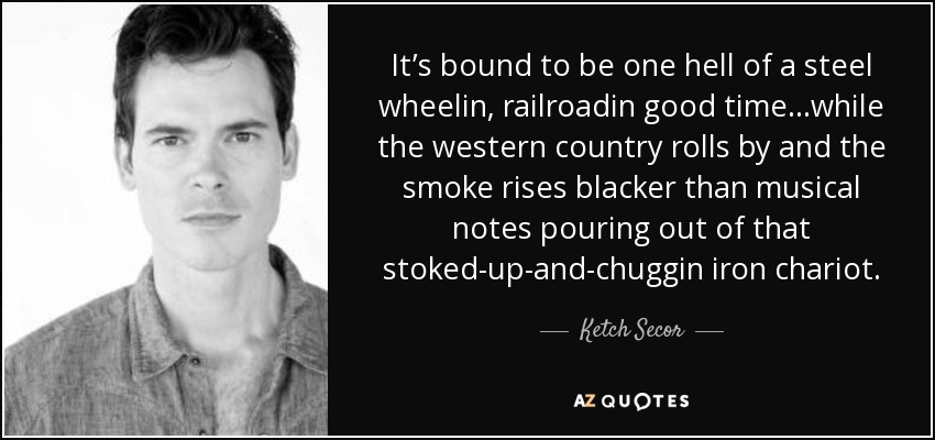 It’s bound to be one hell of a steel wheelin, railroadin good time…while the western country rolls by and the smoke rises blacker than musical notes pouring out of that stoked-up-and-chuggin iron chariot. - Ketch Secor