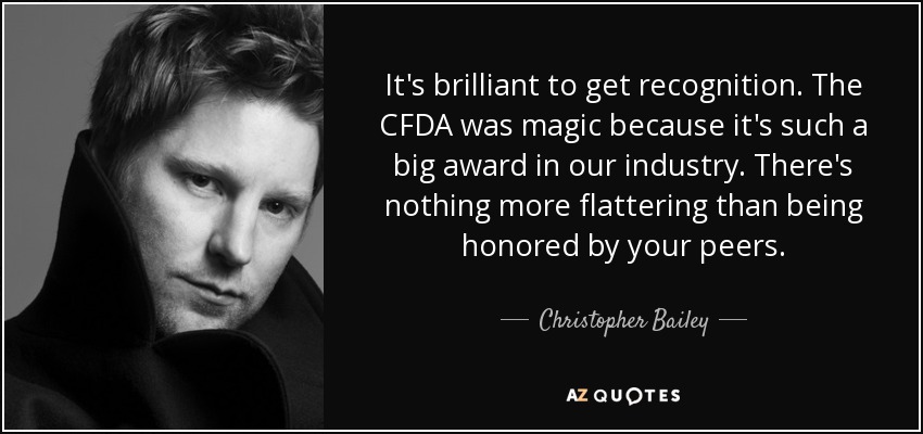 It's brilliant to get recognition. The CFDA was magic because it's such a big award in our industry. There's nothing more flattering than being honored by your peers. - Christopher Bailey