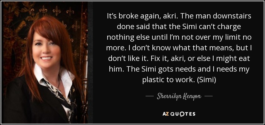 It’s broke again, akri. The man downstairs done said that the Simi can’t charge nothing else until I’m not over my limit no more. I don’t know what that means, but I don’t like it. Fix it, akri, or else I might eat him. The Simi gots needs and I needs my plastic to work. (Simi) - Sherrilyn Kenyon