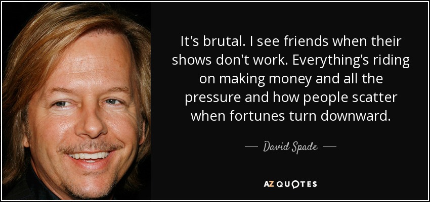 It's brutal. I see friends when their shows don't work. Everything's riding on making money and all the pressure and how people scatter when fortunes turn downward. - David Spade