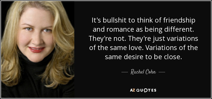 It's bullshit to think of friendship and romance as being different. They're not. They're just variations of the same love. Variations of the same desire to be close. - Rachel Cohn