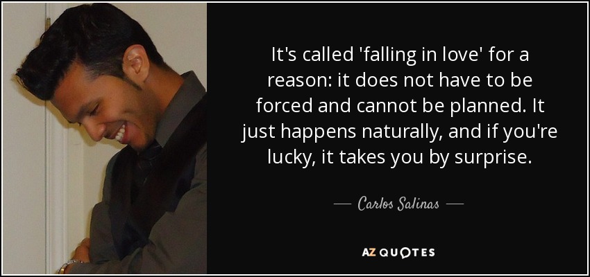 It's called 'falling in love' for a reason: it does not have to be forced and cannot be planned. It just happens naturally, and if you're lucky, it takes you by surprise. - Carlos Salinas