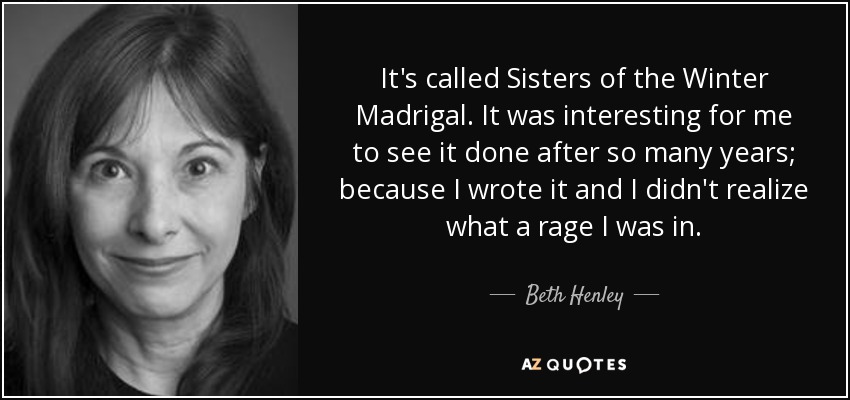 It's called Sisters of the Winter Madrigal. It was interesting for me to see it done after so many years; because I wrote it and I didn't realize what a rage I was in. - Beth Henley