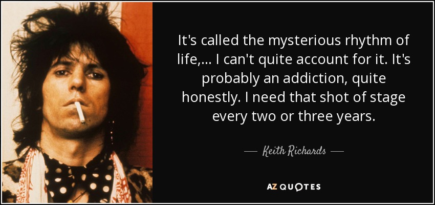 It's called the mysterious rhythm of life, ... I can't quite account for it. It's probably an addiction, quite honestly. I need that shot of stage every two or three years. - Keith Richards