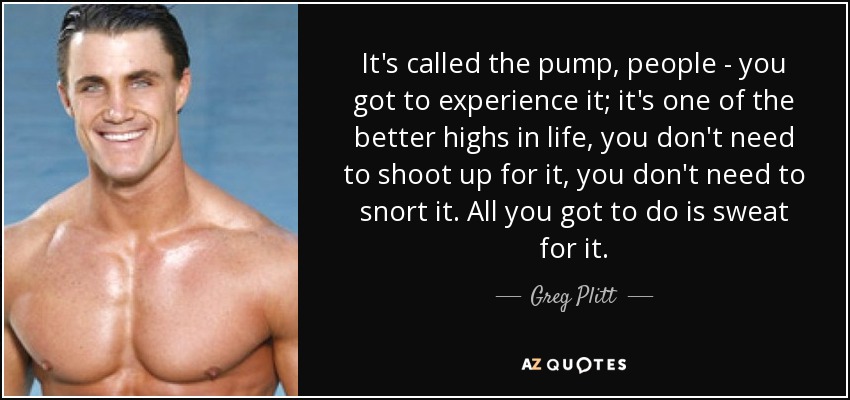 It's called the pump, people - you got to experience it; it's one of the better highs in life, you don't need to shoot up for it, you don't need to snort it. All you got to do is sweat for it. - Greg Plitt