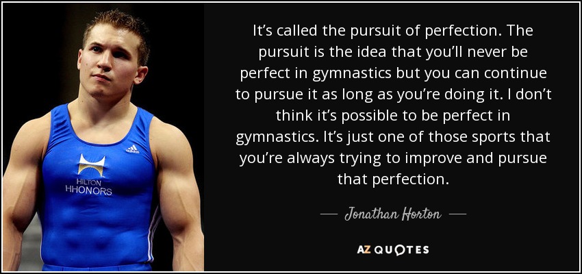 It’s called the pursuit of perfection. The pursuit is the idea that you’ll never be perfect in gymnastics but you can continue to pursue it as long as you’re doing it. I don’t think it’s possible to be perfect in gymnastics. It’s just one of those sports that you’re always trying to improve and pursue that perfection. - Jonathan Horton