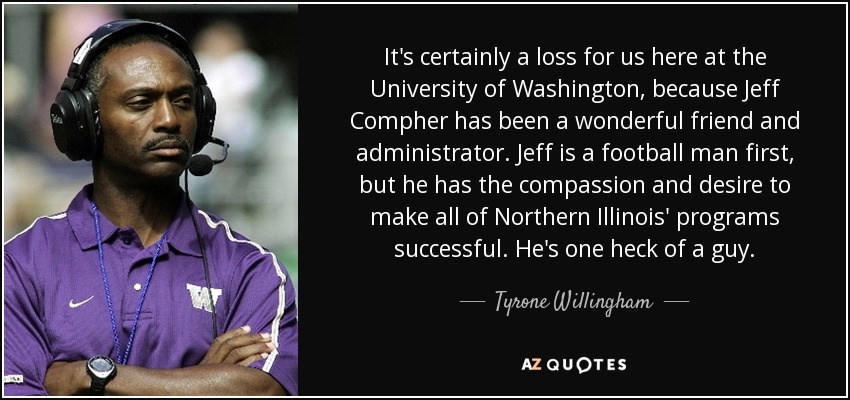 It's certainly a loss for us here at the University of Washington, because Jeff Compher has been a wonderful friend and administrator. Jeff is a football man first, but he has the compassion and desire to make all of Northern Illinois' programs successful. He's one heck of a guy. - Tyrone Willingham