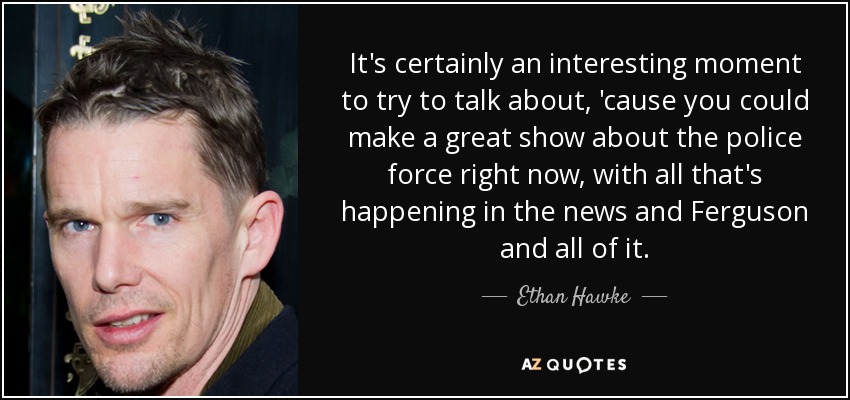 It's certainly an interesting moment to try to talk about, 'cause you could make a great show about the police force right now, with all that's happening in the news and Ferguson and all of it. - Ethan Hawke