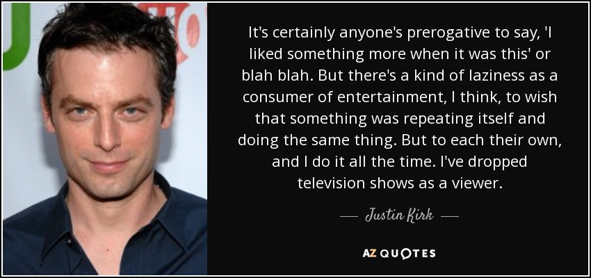 It's certainly anyone's prerogative to say, 'I liked something more when it was this' or blah blah. But there's a kind of laziness as a consumer of entertainment, I think, to wish that something was repeating itself and doing the same thing. But to each their own, and I do it all the time. I've dropped television shows as a viewer. - Justin Kirk