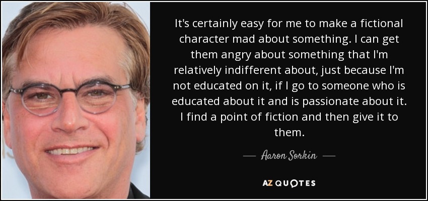 It's certainly easy for me to make a fictional character mad about something. I can get them angry about something that I'm relatively indifferent about, just because I'm not educated on it, if I go to someone who is educated about it and is passionate about it. I find a point of fiction and then give it to them. - Aaron Sorkin
