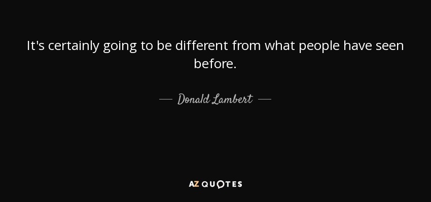 It's certainly going to be different from what people have seen before. - Donald Lambert