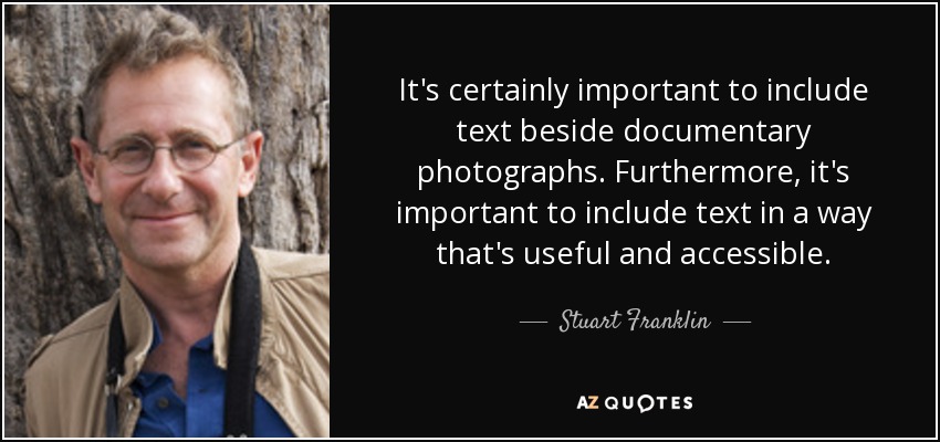 It's certainly important to include text beside documentary photographs. Furthermore, it's important to include text in a way that's useful and accessible. - Stuart Franklin