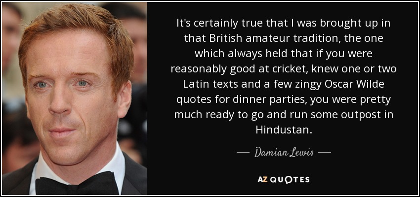 It's certainly true that I was brought up in that British amateur tradition, the one which always held that if you were reasonably good at cricket, knew one or two Latin texts and a few zingy Oscar Wilde quotes for dinner parties, you were pretty much ready to go and run some outpost in Hindustan. - Damian Lewis