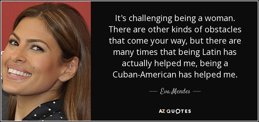 It's challenging being a woman. There are other kinds of obstacles that come your way, but there are many times that being Latin has actually helped me, being a Cuban-American has helped me. - Eva Mendes