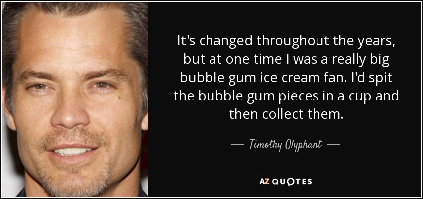 It's changed throughout the years, but at one time I was a really big bubble gum ice cream fan. I'd spit the bubble gum pieces in a cup and then collect them. - Timothy Olyphant