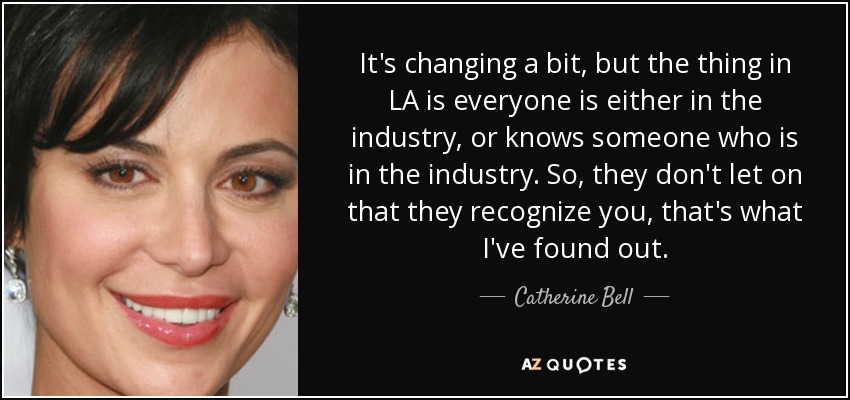 It's changing a bit, but the thing in LA is everyone is either in the industry, or knows someone who is in the industry. So, they don't let on that they recognize you, that's what I've found out. - Catherine Bell
