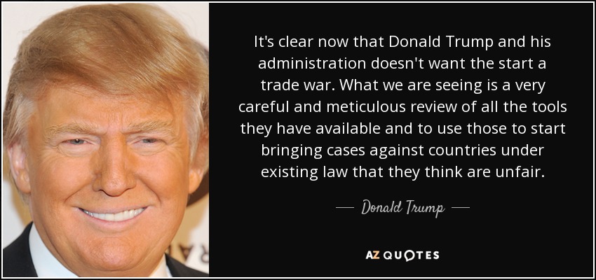 It's clear now that Donald Trump and his administration doesn't want the start a trade war. What we are seeing is a very careful and meticulous review of all the tools they have available and to use those to start bringing cases against countries under existing law that they think are unfair. - Donald Trump