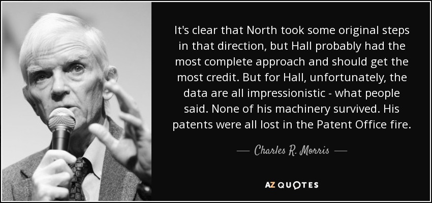 It's clear that North took some original steps in that direction, but Hall probably had the most complete approach and should get the most credit. But for Hall, unfortunately, the data are all impressionistic - what people said. None of his machinery survived. His patents were all lost in the Patent Office fire. - Charles R. Morris