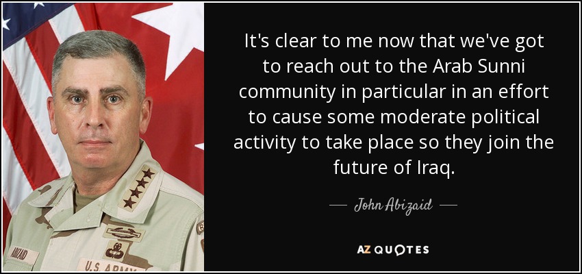 It's clear to me now that we've got to reach out to the Arab Sunni community in particular in an effort to cause some moderate political activity to take place so they join the future of Iraq. - John Abizaid