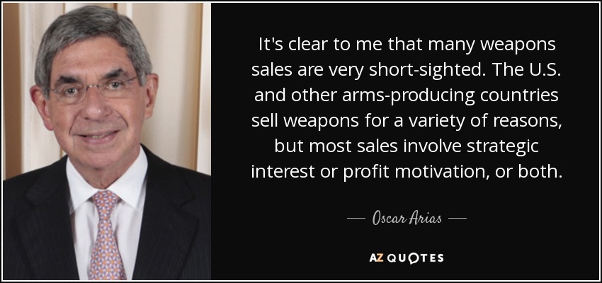 It's clear to me that many weapons sales are very short-sighted. The U.S. and other arms-producing countries sell weapons for a variety of reasons, but most sales involve strategic interest or profit motivation, or both. - Oscar Arias