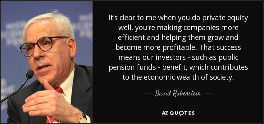 It's clear to me when you do private equity well, you're making companies more efficient and helping them grow and become more profitable. That success means our investors - such as public pension funds - benefit, which contributes to the economic wealth of society. - David Rubenstein