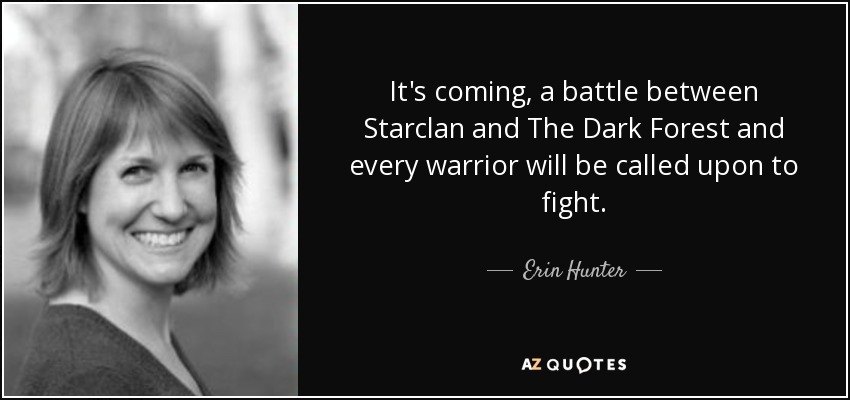 It's coming, a battle between Starclan and The Dark Forest and every warrior will be called upon to fight. - Erin Hunter