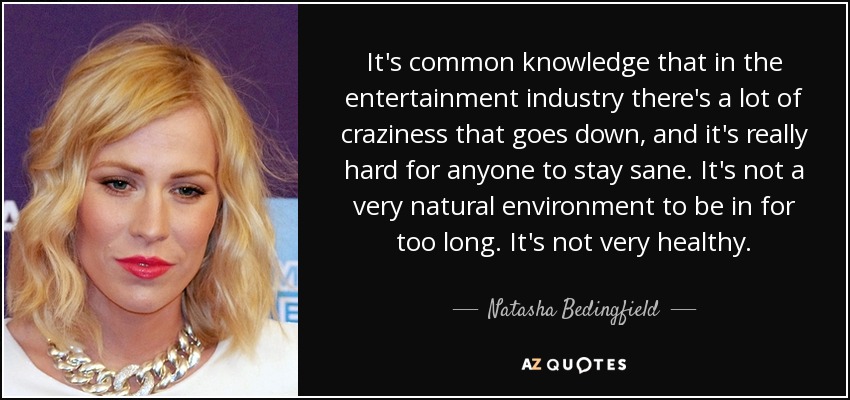 It's common knowledge that in the entertainment industry there's a lot of craziness that goes down, and it's really hard for anyone to stay sane. It's not a very natural environment to be in for too long. It's not very healthy. - Natasha Bedingfield