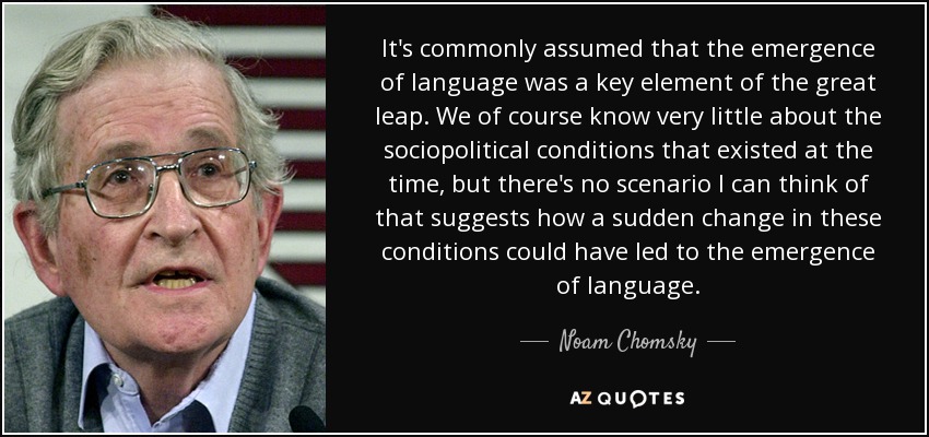 It's commonly assumed that the emergence of language was a key element of the great leap. We of course know very little about the sociopolitical conditions that existed at the time, but there's no scenario I can think of that suggests how a sudden change in these conditions could have led to the emergence of language. - Noam Chomsky