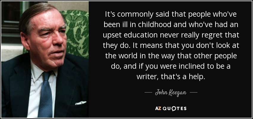 It's commonly said that people who've been ill in childhood and who've had an upset education never really regret that they do. It means that you don't look at the world in the way that other people do, and if you were inclined to be a writer, that's a help. - John Keegan