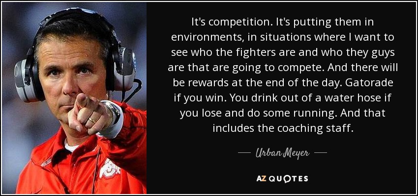 It's competition. It's putting them in environments, in situations where I want to see who the fighters are and who they guys are that are going to compete. And there will be rewards at the end of the day. Gatorade if you win. You drink out of a water hose if you lose and do some running. And that includes the coaching staff. - Urban Meyer