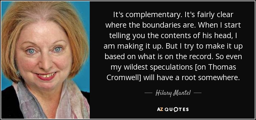 It's complementary. It's fairly clear where the boundaries are. When I start telling you the contents of his head, I am making it up. But I try to make it up based on what is on the record. So even my wildest speculations [on Thomas Cromwell] will have a root somewhere. - Hilary Mantel