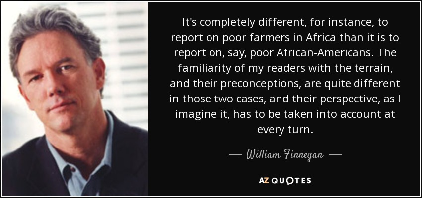 It's completely different, for instance, to report on poor farmers in Africa than it is to report on, say, poor African-Americans. The familiarity of my readers with the terrain, and their preconceptions, are quite different in those two cases, and their perspective, as I imagine it, has to be taken into account at every turn. - William Finnegan