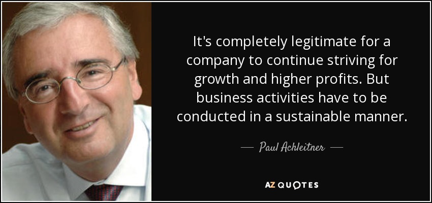 It's completely legitimate for a company to continue striving for growth and higher profits. But business activities have to be conducted in a sustainable manner. - Paul Achleitner