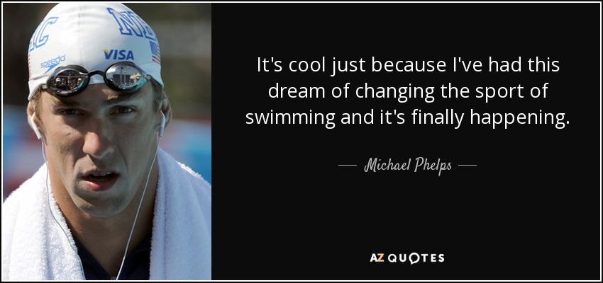 It's cool just because I've had this dream of changing the sport of swimming and it's finally happening. - Michael Phelps