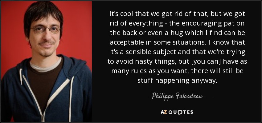 It's cool that we got rid of that, but we got rid of everything - the encouraging pat on the back or even a hug which I find can be acceptable in some situations. I know that it's a sensible subject and that we're trying to avoid nasty things, but [you can] have as many rules as you want, there will still be stuff happening anyway. - Philippe Falardeau